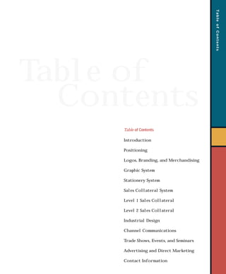 Table of
Contents
TableofContents
Table of Contents
Introduction
Positioning
Logos, Branding, and Merchandising
Graphic System
Stationery System
Sales Collateral System
Level 1 Sales Collateral
Level 2 Sales Collateral
Industrial Design
Channel Communications
Trade Shows, Events, and Seminars
Advertising and Direct Marketing
Contact Information
toc 7/7/98 11:11 AM Page 1
 