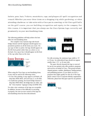 73.0946 Logos, branding...

7/2/98 1:53 PM

Page 4

M e rchan d isin g G uidelines

Jackets, pens, hats, T-shirts, sweatshirts, cups, and plaques all spell recognition and

attending a barbecue; or take notes with a Cisco pen in a meeting; or hit Cisco golf balls
on th e go l f c o urse , you a re bu i l d i n g re co g n i t i o n an d e q u i t y i n t h e c om pa n y. For
this re ason, it is important that you always use the Cisco Systems logo correctly and
prominently on your merchandising items.

The following guidelines will help achieve the best
effect for merchandising items.
The complete Cisco Systems logo (the boxed
bridge element and the logotype) should appear in a
prominent position on all the items you create. On
any type of shirt or jacket, the logo should appear on
the left front pocket rather than on a sleeve or on
the back. On a cap or hat, it should appear on the front
of the cap rather than on the visor.

Logotype

Boxed bridge
element
Tines
Registration
symbol

When using the Cisco logo on merchandising items,
it may only be used in the following colors:
• In one-color printing, it may appear as all black, all
deep blue (PMS 3035), all Cool Gray 2, or all white.
• In multicolor printing, the boxed bridge element is
deep blue (PMS 3035), the bridge tines are white, and
the “Cisco Systems” logotype is deep red (PMS 187).
No other color variations of the logo are acceptable.
In addition, because of the difficulty in executing
it properly, the tone-on-tone version of the logo for
merchandising items has been discontinued.

TO DOWNLOADS

reward. Whether you wear these items on a shopping trip, while gardening, or when

GO!

For silk-screening, the minimum logo width is .75"
or 19 mm. An embroidered logo should not appear
smaller than 1.75" or 45 mm wide.
The space directly beneath the logo is reserved
for use by our partners who offer products, programs,
and services on behalf of Cisco. This group includes
channel partners, resellers, distributors, leasing partners,
and publishing partners. If you think you have a
program that might qualify for this use of the logo,
please contact Cisco’s Corporate Identity organization.
Otherwise, please leave this space open for our partners.

Space for
descriptor

 