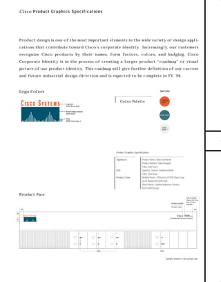 73.0946 Industrial

7/6/98 9:28 AM

Page 1

C i sc o P roduct G raphics S pecifications

Product design is one of the most important elements in the wide variety of design appli-

recognize Cisco products by their names, form factors, colors, and badging. Cisco
Corporate Identity is in the process of creating a larger product “roadmap” or visual
picture of our product identity. This roadmap will give further deﬁnition of our current
and future industrial design direction and is expected to be complete in FY ’98.

Logo Colors

Spot Color

Color Palette

Logotype
(PMS Warm Red)

TO DOWNLOADS

cations that contribute toward Cisco’s corporate identity. Increasingly, our customers

WARM
RED

GO!

Boxed bridge element
(PMS 3035)

PMS 3035

Tines
(PMS Cool Gray 1)

COOL
GRAY 1

Product Graphics Speciﬁcations
Typefaces

LED
Product Color

Product Name, Sabon Semibold
Product Number, Sabon Regular
Color, Cool Gray 1
Typeface, Univers Condensed Bold
Color, Cool Gray 1
Molded Plastic, GEPlastics GY1291 (Dark Gray)
or GE Plastics BL2028 (Teal)
Sheet Metal, Cardinal Industries Finishes
8103-55839 (Gray)

Product Face
Product number

Sub-branding
aligns with base–
line of Cisco
logotype

Product name
.9x

.9x

.6x

Cisco 7000

SERIES

Configurable Modular Router

1x

1

2

3

DATA

DATA

DATA

OK

OK

OK

OK

POWER

LED

LED

Sample shown is not actual size.

 