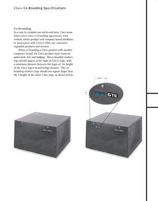 73.0946 Industrial

7/6/98 9:30 AM

Page 2

C i sc o C o-B randing S pecifications

Co-branding

TO DOWNLOADS

As a way to complete our end-to-end story, Cisco sometimes enters into co-branding agreements with
vendors whose product and company brand attributes
in association with Cisco’s offer our customers
expanded products and services.
When co-branding a Cisco product with another
company’s brand, the Cisco product must retain its
native look, feel, and badging. The co-branded vendor’s
logo should appear at the right of Cisco’s logo, with
a minimum distance between the logos of .5x-height
of the Cisco logo’s boxed bridge element. The cobranding vendor’s logo should not appear larger than
the x-height of the entire Cisco logo, as shown below.
2.625x

1x

.5x

GO!

 