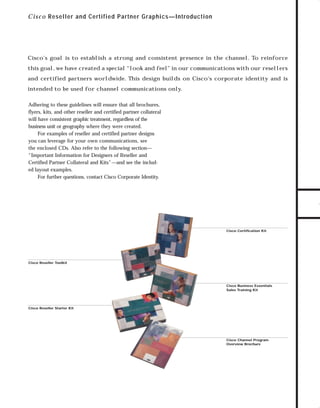 Channels for pdf 1

7/6/98 10:31 AM

Page 1

C i s c o Reseller and Certified Partner Graphics—Introduction

Cisco’s goal is to establish a strong and consistent presence in the channel. To reinforce

and certified partners worldwide. This design builds on Cisco’s corporate identity and is
intended to be used for channel communications only.
Adhering to these guidelines will ensure that all brochures,
flyers, kits, and other reseller and certified partner collateral
will have consistent graphic treatment, regardless of the
business unit or geography where they were created.
For examples of reseller and certified partner designs
you can leverage for your own communications, see
the enclosed CDs. Also refer to the following section—
“Important Information for Designers of Reseller and
Certified Partner Collateral and Kits”—and see the included layout examples.
For further questions, contact Cisco Corporate Identity.

TO DOWNLOADS

this goal, we have created a special “look and feel” in our communications with our resellers

GO!

Cisco Certification Kit

Cisco Reseller Toolkit

Cisco Business Essentials
Sales Training Kit

Cisco Reseller Starter Kit

Cisco Channel Program
Overview Brochure

 