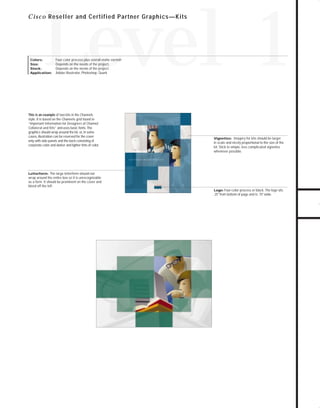 Channels for pdf 2

7/6/98 5:11 PM

Page 3

Level 1

C i s c o Reseller and Certified Partner Graphics—Kits

Four-color process plus overall matte varnish
Depends on the needs of the project.
Depends on the needs of the project.
Adobe Illustrator, Photoshop, Quark

This is an example of two kits in the Channels
style. It is based on the Channels grid found in
“Important Information for Designers of Channel
Collateral and Kits” and uses basic fonts. The
graphics should wrap around the kit, or, in some
cases, illustration can be reserved for the cover
only with side panels and the back consisting of
corporate color and darker and lighter tints of color.

Vignettes: Imagery for kits should be larger

in scale and nicely proportional to the size of the
kit. Stick to simple, less complicated vignettes
whenever possible.

Letterform: The large letterform should not
wrap around the entire box so it is unrecognizable
as a form. It should be prominent on the cover and
bleed off the left.
Logo: Four-color process or black. The logo sits
.25" from bottom of page and is .75" wide.

TO DOWNLOADS

Colors:
Size:
Stock:
Application:

GO!

 