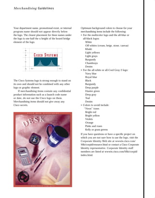 73.0946 Logos, branding...

7/2/98 1:53 PM

Page 5

Your department name, promotional event, or internal
program name should not appear directly below
the logo. The closest placement for these names under
the logo is one-half the x height of the boxed bridge
element of the logo.

.5x

.5x

1x

.5x

.5x

.5x

The Cisco Systems logo is strong enough to stand on
its own and should not be combined with any other
logo or graphic element.
If merchandising items contain any conﬁdential
product information such as a launch code name
or date, do not use the Cisco logo on them.
Merchandising items should not give away any
Cisco secrets.

C I S C O

D E S K

A C C E S S O R I E S

Optimum background colors to choose for your
merchandising items include the following:
• For the multicolor logo and the all-blue or
all-black logos:
White
Off-whites (cream, beige, stone, canvas)
Khaki
Light yellows
Light grays
Burgundy
Chambrays
Denim
• For the all-white or all-Cool Gray 2 logo:
Navy blue
Royal blue
Black
Burgundy
Deep purple
Hunter green
Deep gray
Teal
Denim
• Colors to avoid include:
“Neon” tones
Bright red
Bright yellow
Violets
Orange
Pinks and roses
Kelly or grass greens
If you have questions or have a speciﬁc project on
which you are not sure how to use the logo, visit the
Corporate Identity Web site at wwwin.cisco.com/
Mkt/corpid/resource.html or contact a Cisco Corporate
Identity representative. Corporate Identity staff
members are listed at wwwin.cisco.com/Mkt/corpid/
index.html.

w w w . c i s c o . c o m / g i f t

TO DOWNLOADS

M e rch an d isin g G uidelines

GO!

 