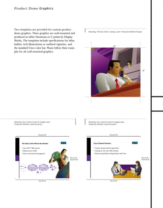 trade shows 1

7/7/98 10:09 AM

Page 3

P ro d uct Demo G raphics

Mounting: 1/8" black Sintra; Coating: Lustre; Production Method: Novajet

32"

32"

TO DOWNLOADS

Two templates are provided for custom product
demo graphics. These graphics are wall mounted and
produced as either Duratrans or C-prints by Display
Works. The templates include speciﬁcations for titles,
bullets, tech illustrations or outlined vignettes, and
the standard Cisco color bar. Please follow these examples for all wall-mounted graphics.

GO!

Mounting: Face of print to back of nonglare plex
Production Method: Lamda Duratrans

Mounting: Face of print to back of nonglare plex
Production Method: Lamda Duratrans

Visual 38-3/8"

Visual 38-3/8"

The Data Center Meets the Intranet

Cisco Channel Partners

• Cisco IOS™ IBM services

• Current channel market opportunity

• WebAccess for S/390

• Turning on the Cisco Web machine

• End-to-end network management

• Partner preparedness–doing business with Cisco
Plex 29-7/8"
Visual 28-3/8"

Plex 29-7/8"
Visual 28-3/8"
Data Center

Intranet

Internet

Other Enterprises

Token
Ring
Token
Ring

SNA and TCP/IP Application Hosts

Web-Enabled Management

Consumers

Mobile
Web-Enabled access

Plex 39-7/8"

Plex 39-7/8"

 