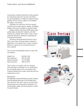 trade shows 1

7/7/98 10:09 AM

Page 4

Custom pieces of printed materials are often produced
for trade shows and events, but they must follow
the overall guidelines for collateral as depicted in this
guideline. Be sure that you adhere to the standards
that apply to your project.
Guidelines for trade show and event-speciﬁc
materials such as mugs, banners, signage, and display
graphics will soon be available in a separate binder.
Signage templates (directional, bullet points, logos,
podium signs), presentation templates, and other
materials are available upon request. Please contact
Corporate Identity for assistance in producing any
of the pictured materials.
Giveaways and promotional incentives such as
shirts, cups, mugs, and mouse pads are important
ingredients of a successful event. Contact Corporate
Identity for approved art and speciﬁcations for
these materials.
Cisco has four merchandising vendors to assist with
your projects:
Market One
Shea Hammond
Hirsch Enterprises
Wood Associates

650
650
415
408

965-1100
322-4994
455-8855
523-2701

These vendors are familiar with our standards
and will produce merchandise to your speciﬁcations,
but you should always review your project with
Corporate Identity ﬁrst to make certain that all Cisco
requirements are met.

Questions?
For clariﬁcation or more information, go to the Corporate
Event Marketing Web page at wwwin/Mkt/events.
All trade show and event contacts are listed there,
along with process and procedure information. For
overall graphic, design, and layout questions, contact
Corporate Identity.

TO DOWNLOADS

Tra d e Sho w an d E ven t C ollater al

GO!

 