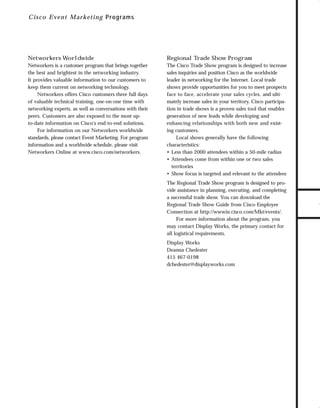 trade shows 1

7/7/98 10:09 AM

Page 5

C i sc o E vent Marketin g P r ogr ams

Regional Trade Show Program

Networkers is a customer program that brings together
the best and brightest in the networking industry.
It provides valuable information to our customers to
keep them current on networking technology.
Networkers offers Cisco customers three full days
of valuable technical training, one-on-one time with
networking experts, as well as conversations with their
peers. Customers are also exposed to the most upto-date information on Cisco’s end-to-end solutions.
For information on our Networkers worldwide
standards, please contact Event Marketing. For program
information and a worldwide schedule, please visit
Networkers Online at www.cisco.com/networkers.

The Cisco Trade Show program is designed to increase
sales inquiries and position Cisco as the worldwide
leader in networking for the Internet. Local trade
shows provide opportunities for you to meet prospects
face to face, accelerate your sales cycles, and ultimately increase sales in your territory. Cisco participation in trade shows is a proven sales tool that enables
generation of new leads while developing and
enhancing relationships with both new and existing customers.
Local shows generally have the following
characteristics:
• Less than 2000 attendees within a 50-mile radius
• Attendees come from within one or two sales
territories
• Show focus is targeted and relevant to the attendees
The Regional Trade Show program is designed to provide assistance in planning, executing, and completing
a successful trade show. You can download the
Regional Trade Show Guide from Cisco Employee
Connection at http://wwwin.cisco.com/Mkt/events/.
For more information about the program, you
may contact Display Works, the primary contact for
all logistical requirements.
Display Works
Deanna Chedester
415 467-0198
dchedester@displayworks.com

TO DOWNLOADS

Networkers Worldwide

GO!

 