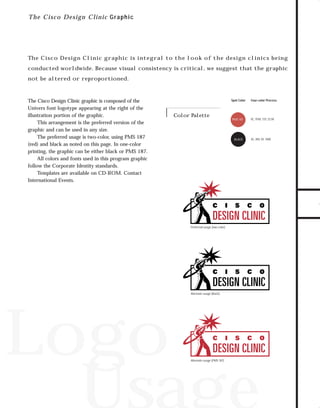 trade shows 2

7/7/98 10:14 AM

Page 1

T h e Cisco Design C linic Gr aphic

The Cisco Design Clinic graphic is integral to the look of the design clinics being

not be altered or reproportioned.

The Cisco Design Clinic graphic is composed of the
Univers font logotype appearing at the right of the
illustration portion of the graphic.
This arrangement is the preferred version of the
graphic and can be used in any size.
The preferred usage is two-color, using PMS 187
(red) and black as noted on this page. In one-color
printing, the graphic can be either black or PMS 187.
All colors and fonts used in this program graphic
follow the Corporate Identity standards.
Templates are available on CD-ROM. Contact
International Events.

Spot Color

Color Palette

PMS 187

BLACK

Four-color Process

0C, 91M, 72Y, 23.5K

0C, 0M, 0Y, 100K

TO DOWNLOADS

conducted worldwide. Because visual consistency is critical, we suggest that the graphic

GO!

Preferred usage (two color)

Alternate usage (black)

Logo
Usage
Alternate usage (PMS 187)

 