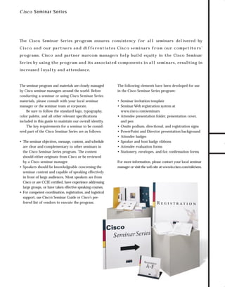 trade shows 2

7/7/98 10:15 AM

Page 5

C i sc o Sem inar S eries

The Cisco Seminar Series program ensures consistency for all seminars delivered by

programs. Cisco and partner marcom managers help build equity in the Cisco Seminar
Series by using the program and its associated components in all seminars, resulting in
increased loyalty and attendance.

The seminar program and materials are closely managed
by Cisco seminar managers around the world. Before
conducting a seminar or using Cisco Seminar Series
materials, please consult with your local seminar
manager or the seminar team at corporate.
Be sure to follow the standard logo, typography,
color palette, and all other relevant speciﬁcations
included in this guide to maintain our overall identity.
The key requirements for a seminar to be considered part of the Cisco Seminar Series are as follows:
• The seminar objectives, message, content, and schedule
are clear and complementary to other seminars in
the Cisco Seminar Series program. The content
should either originate from Cisco or be reviewed
by a Cisco seminar manager.
• Speakers should be knowledgeable concerning the
seminar content and capable of speaking effectively
in front of large audiences. Most speakers are from
Cisco or are CCIE certiﬁed, have experience addressing
large groups, or have taken effective speaking courses.
• For competent coordination, registration, and logistical
support, use Cisco’s Seminar Guide or Cisco’s preferred list of vendors to execute the program.

The following elements have been developed for use
in the Cisco Seminar Series program:
• Seminar invitation template
• Seminar Web registration system at
www.cisco.com/seminars
• Attendee presentation folder, presentation cover,
and pen
• Onsite podium, directional, and registration signs
• PowerPoint and Director presentation background
• Attendee badges
• Speaker and host badge ribbons
• Attendee evaluation forms
• Stationery, envelopes, and fax conﬁrmation forms
For more information, please contact your local seminar
manager or visit the web site at wwwin.cisco.com/mkt/sem.

TO DOWNLOADS

C i s c o a n d o u r pa rt n e rs a n d d i f f e r e n t i a t e s C i s c o s e m i n a rs f ro m o u r c o m p e t i t o rs ’

GO!

 