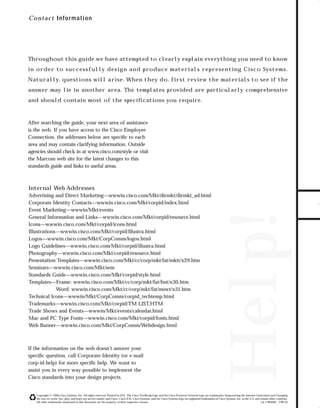 73.0946 Contacts

7/2/98 2:36 PM

Page 1

C o n tact Inform ation

Throughout this guide we have attempted to clearly explain everything you need to know

Naturally, questions will arise. When they do, first review the materials to see if the
answer may lie in another area. The templates provided are particularly comprehensive
and should contain most of the speciﬁcations you require.

After searching the guide, your next area of assistance
is the web. If you have access to the Cisco Employee
Connection, the addresses below are speciﬁc to each
area and may contain clarifying information. Outside
agencies should check in at www.cisco.com/style or visit
the Marcom web site for the latest changes to this
standards guide and links to useful areas.

GO!

If the information on the web doesn’t answer your
speciﬁc question, call Corporate Identity (or e-mail
corp-id-help) for more speciﬁc help. We want to
assist you in every way possible to implement the
Cisco standards into your design projects.

Help!

Internal Web Addresses
Advertising and Direct Marketing—wwwin.cisco.com/Mkt/dirmkt/dirmkt_ad.html
Corporate Identity Contacts—wwwin.cisco.com/Mkt/corpid/index.html
Event Marketing—wwwin/Mkt/events
General Information and Links—wwwin.cisco.com/Mkt/corpid/resource.html
Icons—wwwin.cisco.com/Mkt/corpid/icons.html
Illustrations—wwwin.cisco.com/Mkt/corpid/illustra.html
Logos—wwwin.cisco.com/Mkt/CorpComm/logos.html
Logo Guidelines—wwwin.cisco.com/Mkt/corpid/illustra.html
Photography—wwwin.cisco.com/Mkt/corpid/resource.html
Presentation Templates—wwwin.cisco.com/Mkt/cc/corp/mkt/fat/mktt/x29.htm
Seminars—wwwin.cisco.com/Mkt/sem
Standards Guide—wwwin.cisco.com/Mkt/corpid/style.html
Templates—Frame: wwwin.cisco.com/Mkt/cc/corp/mkt/fat/fmt/x30.htm
Word: wwwin.cisco.com/Mkt/cc/corp/mkt/fat/mswt/x31.htm
Technical Icons—wwwin/Mkt/CorpComm/corpid_techtemp.html
Trademarks—wwwin.cisco.com/Mkt/corpid/TM LIST.HTM
Trade Shows and Events—wwwin/Mkt/events/calendar.html
Mac and PC Type Fonts—wwwin.cisco.com/Mkt/corpid/fonts.html
Web Banner—wwwin.cisco.com/Mkt/CorpComm/Webdesign.html

TO DOWNLOADS

in order to successfully design and produce materials representing Cisco Systems.

Copyright © 1998 Cisco Systems, Inc. All rights reserved. Printed in USA. The Cisco NetWorks logo and the Cisco Powered Network logo are trademarks; Empowering the Internet Generation and Changing
the way we work, live, play, and learn are service marks; and Cisco, Cisco IOS, Cisco Systems, and the Cisco Systems logo are registered trademarks of Cisco Systems, Inc. in the U.S. and certain other countries.
All other trademarks mentioned in this document are the property of their respective owners.
Lit # 869401 7/98 M

 