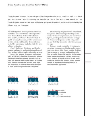 73.0946 Logos, branding...

7/2/98 1:56 PM

Page 7

C i sc o R eseller an d C ertifie d Part ne r M ar ks

Cisco Systems licenses the use of specially designed marks to its resellers a n d c e rt i f i e d

Cisco Systems signature with an additional program descriptor underneath the bridge as
illustrated on this page.

For certiﬁed partners of Cisco products and services,
marks have been created for the following certiﬁcations: Partner, Partner—Gold Certiﬁed, Partner—
Silver Certiﬁed, and Partner—Premier Certiﬁed. To
qualify for using these marks, certiﬁed partners must
meet the criteria established for their certiﬁcation
levels. They may only use marks for which they have
achieved certiﬁcation.
Cisco’s Authorized Distributor and Reseller
program marks are for use by distributors who resell
Cisco products to Cisco’s reseller and certiﬁed partners.
In one-color printing, these marks can be either
black or PMS 3035 (deep blue). In multicolor printing,
the Cisco Systems logotype must appear in PMS 187
(deep red) with the boxed bridge in PMS 3035 (deep
blue), the vertical bridge tines the color of the paper
you are printing on, and the certiﬁcation descriptor
in black. Four-color process match is acceptable.

The marks may also print reversed out of a dark
background. When reversing or knocking out the
marks, the boxed bridge element, the words Cisco
Systems, and the partner and certiﬁcation level type
are the color of the paper a mark is being printed
on, and the bridge tines are the color that surrounds
the logo.
To ensure enough contrast for viewing a mark,
do not use it on a patterned background or on one
that is too dark or light. Do not combine the Cisco
Systems partner or program marks with any other
logo or graphic element. Do not alter the Cisco logo
in any manner including the typeface, proportions,
colors, elements, or location of any of the text in relation to the boxed bridge element. Do not animate,
morph, or otherwise distort its perspective or
two-dimensional appearance.

Logotype
Boxed bridge
Tines

Re s e l l e r

Partner/certification type

TO DOWNLOADS

pa rt n e rs w h e n t h e y a r e ac t i n g o n b e h a l f o f C i s c o. Th e m a r k s a r e bas e d o n t h e

GO!

 