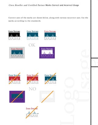 73.0946 Logos, branding...

7/2/98 1:56 PM

Page 8

C i sc o R eseller an d C ertifie d Part ne r M ar ks Cor r ect and Incor r ect U s a g e

Correct uses of the marks are shown below, along with various incorrect uses. Use the

TO DOWNLOADS

marks according to the standards.

Logo
Usage

GO!

 