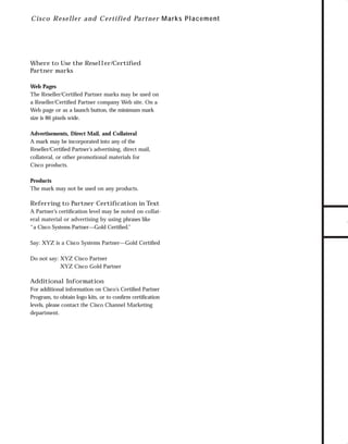 73.0946 Logos, branding...

7/2/98 1:56 PM

Page 10

C i sc o R eseller an d C ertifie d Part ne r M ar ks Placement

Web Pages
The Reseller/Certiﬁed Partner marks may be used on
a Reseller/Certiﬁed Partner company Web site. On a
Web page or as a launch button, the minimum mark
size is 86 pixels wide.
Advertisements, Direct Mail, and Collateral
A mark may be incorporated into any of the
Reseller/Certiﬁed Partner’s advertising, direct mail,
collateral, or other promotional materials for
Cisco products.
Products
The mark may not be used on any products.

Referring to Partner Certiﬁcation in Text
A Partner’s certiﬁcation level may be noted on collateral material or advertising by using phrases like
“a Cisco Systems Partner—Gold Certiﬁed.”
Say: XYZ is a Cisco Systems Partner—Gold Certiﬁed
Do not say: XYZ Cisco Partner
XYZ Cisco Gold Partner

Additional Information
For additional information on Cisco’s Certiﬁed Partner
Program, to obtain logo kits, or to conﬁrm certiﬁcation
levels, please contact the Cisco Channel Marketing
department.

TO DOWNLOADS

Where to Use the Reseller/Certiﬁed
Partner marks

GO!

 