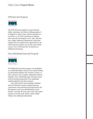 73.0946 Logos, branding...

7/2/98 1:56 PM

Page 12

Ot h e r C isco P rogram Marks

The ATM Associate program is a joint interoperability, marketing, and reference-selling program. It
is designed to make it easier and less expensive for
customers to use ATM technology to upgrade
their networks and integrate voice, video, and data
into a single, multiservice infrastructure. Only those
vendors who have signed license agreements for the
ATM Associate program may use this mark. Please
contact Cisco’s Enterprise line of business for
additional information.

Cisco Multimedia Associate Program

The Multimedia Associate program was established
as a multimedia alliance between Cisco and the Institute
for Information Industry (III), located in Taiwan, to
offer customers more complete multimedia solutions.
Together, Cisco and III help major Taiwanese manufacturers develop and promote Cisco multimediaenabled applications for their products.
Cisco will provide Cisco branding certiﬁcates
after the Taiwanese vendors’ products pass the
conformance tests performed and supervised by the
III engineers in the Cisco-III Multimedia Lab in
Taiwan. Currently, III is the only vendor with authorization to use this mark. Please contact Global
Alliances for additional information.

TO DOWNLOADS

ATM Associate Program

GO!

 