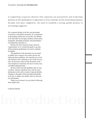 73.0946 Intro

7/2/98 2:16 PM

Page 1

C r e a t i ve S t a n d a r d s Introduction

A c o m p e l l i n g c o r p o r at e i d e n t i t y t h at e x p r e s s e s o u r p e rs o n a l i t y a n d l e a d e rs h i p

becomes even more competitive, the need to establish a strong, global presence is
increasingly apparent.

Our corporate identity is the face and personality
we present to the global community. It’s as important
as the products and services we provide. Our identity
is the total effect of our logos, products, brand names,
trademarks, advertising, brochures, and presentations—
everything that represents us.
Because the Cisco Systems brand cannot be
compromised, we’ve created this guide to provide
all the pertinent specifications you need to maintain
its integrity.
The guidelines in this document are not meant
to inhibit, but to improve the creative process. By
following these guidelines, the materials you create
will represent Cisco cohesively to the world. You can
view an electronic version of this document on the
Cisco Employee Connection web site at wwwin.cisco.
com/Mkt/corpid/style.html.
We have tried to provide guidelines that are easy
to follow; whenever questions arise, look for more
information on the web or contact Corporate Identity.
Changes to this guide will be provided periodically,
so be sure to update your binder when we send you
new information.
Thank you in advance for your help in following
these simple rules.

Corporate Identity

Introduction

TO DOWNLOADS

position in the marketplace is important to Cisco Systems. As the networking industry

GO!

 