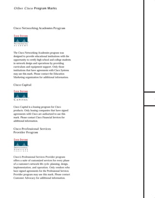 73.0946 Logos, branding...

7/2/98 1:56 PM

Page 14

Ot h e r C isco P rogram Marks

The Cisco Networking Academies program was
designed to provide educational institutions with the
opportunity to certify high school and college students
in network design and operations by providing
curriculum and equipment support. Only those
institutions that have agreements with Cisco Systems
may use this mark. Please contact the Education
Marketing organization for additional information.

Cisco Capital

Cisco Capital is a leasing program for Cisco
products. Only leasing companies that have signed
agreements with Cisco are authorized to use this
mark. Please contact Cisco Financial Services for
additional information.

Cisco Professional Services
Provider Program

Cisco’s Professional Services Provider program
offers a suite of customized services for every phase
of a customer’s network life cycle: planning, design,
implementation, and operation. Only vendors who
have signed agreements for the Professional Services
Provider program may use this mark. Please contact
Customer Advocacy for additional information.

TO DOWNLOADS

Cisco Networking Academies Program

GO!

 