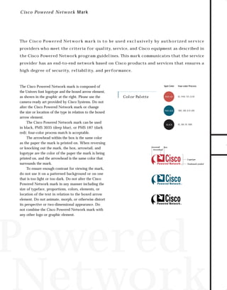 73.0946 Logos, branding...

7/2/98 1:56 PM

Page 16

C i sc o Powered Network Mar k

Th e C i s c o P ow e r e d N e t wo r k m a r k i s to b e u s e d e xc l u s i v e ly b y au t h o r i z e d s e rv i c e

the Cisco Powered Network program guidelines. This mark communicates that the service
provider has an end-to-end network based on Cisco products and services that ensures a
high degree of security, reliability, and performance.

The Cisco Powered Network mark is composed of
the Univers font logotype and the boxed arrow element,
as shown in the graphic at the right. Please use the
camera-ready art provided by Cisco Systems. Do not
alter the Cisco Powered Network mark or change
the size or location of the type in relation to the boxed
arrow element.
The Cisco Powered Network mark can be used
in black, PMS 3035 (deep blue), or PMS 187 (dark
red); four-color process match is acceptable.
The arrowhead within the box is the same color
as the paper the mark is printed on. When reversing
or knocking out the mark, the box, arrowtail, and
logotype are the color of the paper the mark is being
printed on, and the arrowhead is the same color that
surrounds the mark.
To ensure enough contrast for viewing the mark,
do not use it on a patterned background or on one
that is too light or too dark. Do not alter the Cisco
Powered Network mark in any manner including the
size of typeface, proportions, colors, elements, or
location of the text in relation to the boxed arrow
element. Do not animate, morph, or otherwise distort
its perspective or two-dimensional appearance. Do
not combine the Cisco Powered Network mark with
any other logo or graphic element.

Spot Color

Color Palette

Four-color Process

PMS 187

0C, 91M, 72Y, 23.5K

PMS 3035

100C, 0M, 8.5Y, 65K

BLACK

0C, 0M, 0Y, 100K

Arrowtail
Box
Arrowhead

Logotype
Trademark symbol

Powered
Network

TO DOWNLOADS

providers who meet the criteria for quality, service, and Cisco equipment as described in

GO!

 
