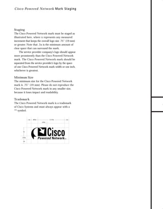 73.0946 Logos, branding...

7/2/98 1:56 PM

Page 18

C i sc o Powered Network M ar k Staging

The Cisco Powered Network mark must be staged as
illustrated here, where x represents any measured
increment that keeps the overall logo size .75" (19 mm)
or greater. Note that .5x is the minimum amount of
clear space that can surround the mark.
The service provider company’s logo should appear
more prominently than the Cisco Powered Network
mark. The Cisco Powered Network mark should be
separated from the service provider’s logo by the space
of one Cisco Powered Network mark width or one inch,
whichever is greatest.

Minimum Size
The minimum size for the Cisco Powered Network
mark is .75" (19 mm). Please do not reproduce the
Cisco Powered Network mark in any smaller size,
because it loses impact and readability.

Trademark
The Cisco Powered Network mark is a trademark
of Cisco Systems and must always appear with a
™ symbol.

.5x

3.175x

.825x
.125x

1x

.375x
.5x

.5x

TO DOWNLOADS

Staging

GO!

 