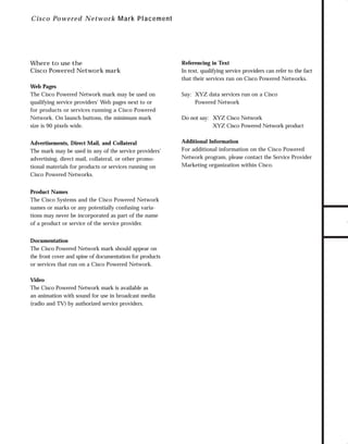 73.0946 Logos, branding...

7/2/98 1:56 PM

Page 19

C i sc o Powered Network M ar k Placement

Web Pages
The Cisco Powered Network mark may be used on
qualifying service providers’ Web pages next to or
for products or services running a Cisco Powered
Network. On launch buttons, the minimum mark
size is 90 pixels wide.
Advertisements, Direct Mail, and Collateral
The mark may be used in any of the service providers’
advertising, direct mail, collateral, or other promotional materials for products or services running on
Cisco Powered Networks.
Product Names
The Cisco Systems and the Cisco Powered Network
names or marks or any potentially confusing variations may never be incorporated as part of the name
of a product or service of the service provider.
Documentation
The Cisco Powered Network mark should appear on
the front cover and spine of documentation for products
or services that run on a Cisco Powered Network.
Video
The Cisco Powered Network mark is available as
an animation with sound for use in broadcast media
(radio and TV) by authorized service providers.

Referencing in Text
In text, qualifying service providers can refer to the fact
that their services run on Cisco Powered Networks.
Say: XYZ data services run on a Cisco
Powered Network
Do not say: XYZ Cisco Network
XYZ Cisco Powered Network product
Additional Information
For additional information on the Cisco Powered
Network program, please contact the Service Provider
Marketing organization within Cisco.

TO DOWNLOADS

Where to use the
Cisco Powered Network mark

GO!

 