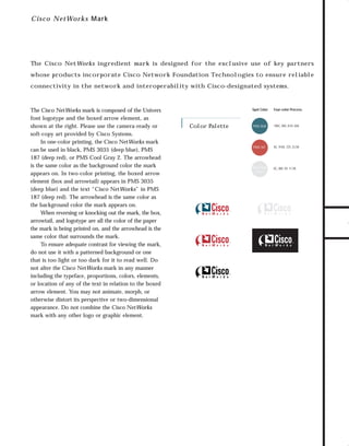 73.0946 Logos, branding...

7/2/98 1:56 PM

Page 20

C i sc o NetWorks Mark

The Cisco NetWorks ingredient mark is designed for the exclusive use of key partners

connectivity in the network and interoperability with Cisco-designated systems.

The Cisco NetWorks mark is composed of the Univers
font logotype and the boxed arrow element, as
shown at the right. Please use the camera-ready or
soft-copy art provided by Cisco Systems.
In one-color printing, the Cisco NetWorks mark
can be used in black, PMS 3035 (deep blue), PMS
187 (deep red), or PMS Cool Gray 2. The arrowhead
is the same color as the background color the mark
appears on. In two-color printing, the boxed arrow
element (box and arrowtail) appears in PMS 3035
(deep blue) and the text “Cisco NetWorks” in PMS
187 (deep red). The arrowhead is the same color as
the background color the mark appears on.
When reversing or knocking out the mark, the box,
arrowtail, and logotype are all the color of the paper
the mark is being printed on, and the arrowhead is the
same color that surrounds the mark.
To ensure adequate contrast for viewing the mark,
do not use it with a patterned background or one
that is too light or too dark for it to read well. Do
not alter the Cisco NetWorks mark in any manner
including the typeface, proportions, colors, elements,
or location of any of the text in relation to the boxed
arrow element. You may not animate, morph, or
otherwise distort its perspective or two-dimensional
appearance. Do not combine the Cisco NetWorks
mark with any other logo or graphic element.

Spot Color

Color Palette

Four-color Process

PMS 3035

100C, 0M, 8.5Y, 65K

PMS 187

0C, 91M, 72Y, 23.5K

PMS Cool
Gray 2

0C, 0M, 0Y, 11.5K

TO DOWNLOADS

whose products incorporate Cisco Network Foundation Technologies to ensure reliable

GO!

 