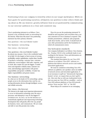 73.0946 Intro

7/2/98 2:16 PM

Page 2

C i s c o Positioning Statement

Positioning is how our company is viewed by others in our target marketplace. While we

say about us. We can, however, greatly influence how we are positioned by communicating
to our external audiences in a clear and consistent way.

Cisco’s positioning statement is as follows: Cisco
Systems is the worldwide leader in networking for
the Internet. What does this mean? Our positioning
statement has three primary elements:
Our position — the worldwide leader
Our business — networking
Our vision— the Internet

Our position—the worldwide leader
By almost any measure, Cisco is the worldwide leader
in its field. It is the largest or best in terms of revenue,
profitability, market capitalization, market share, breadth
of products, technology, customer base, customer
satisfaction, service/support, field sales, expertise, and
so forth. But a leader isn’t just the biggest. A leader
views and responds to industry issues, customer concerns, and technology opportunities with greater
responsibility and greater credibility. A leader has
higher responsibilities and greater stature.

Our business—networking
So, what are we the leader in? It’s networking—giving
people access to the information they need by connecting information devices through intelligent, secure,
and reliable networks.

Our vision—the Internet
The Internet is the single most important phenomenon
to occur in information technology since the microprocessor, and ultimately it may be the biggest IT
revolution ever. At Cisco, we see the Internet as a
tremendously significant and empowering technology
development that will greatly affect the way people
do business, learn, and communicate. We are ready
and able to turn this promise into reality.

How do you use the positioning statement? It
should be used anywhere and everywhere that a succinct statement of Cisco’s business is required. This
includes presentations, collateral, sales proposals,
trade show booths, and so forth. It should lead off
your other presentations and be the foundation to
which all communicators return.

Our boilerplate standards
Our company boilerplate is as follows: Cisco Systems,
Inc. (Nasdaq: CSCO) is the worldwide leader in networking for the Internet. News and information are
available at www.cisco.com.
The standard description for our Cisco IOS
software is as follows: Cisco IOS™ software is a
platform that delivers network services and enables
networked applications.
We must be consistent in describing Cisco IOS
software as a platform, not a product, and as an enabler
of network services and networked applications. It
is not necessary to spell out “Internetwork Operating
System”; in fact, we request that you don’t spell it
out. Also note that as with any trademarked terms,
that you must use Cisco IOS as a modifier — such as
Cisco IOS software platform or Cisco IOS network
services. Never use just “IOS” or “the IOS”
.
Please help us be consistent in our messaging.

TO DOWNLOADS

have goals for positioning ourselves, ultimately our position is what others think and

GO!

 