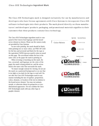 73.0946 Logos, branding...

7/2/98 1:57 PM

Page 24

C i sc o IOS Techn o lo gies Ingr edient M ar k

The Cisco IOS Technologies mark is designed exclusively for use by manufacturers and

software technologies into their products. The mark placed directly on those manufacturers’ and developers’ products, packaging, and promotional materials signiﬁes to their
customers that these products contain Cisco technology.

The Cisco IOS Technologies ingredient mark is composed of the Univers font logotype and the boxed
arrow element as shown. Please use the camera-ready
art provided by Cisco Systems.
In one-color printing, the mark should be black;
when printing two or more colors, use PMS 187 (red)
for the box and arrowtail and black for the type or
the equivalent CMYK (process match) colors as noted
on this page. The arrowhead within the box is the
same color as the paper the mark is printing on.
When reversing or knocking out the mark, the
box, arrowtail, and logotype are the color of the
paper the mark is being printed on, and the arrowhead is the same color that surrounds the mark.
To ensure enough contrast for viewing, do not use
the mark on a patterned background or on one that
is too light or too dark for the logo to read well. Do
not alter the Cisco IOS Technologies mark in any
manner including the size of typeface, proportions,
colors, elements, or location of the text in relation to
the boxed arrow element. You may not animate,
morph, or otherwise distort its perspective or twodimensional appearance. Do not combine the Cisco
IOS Technologies mark with any other logo or
graphic element.

Spot Color

Color Palette

PMS 187

BLACK

Arrowtail
Box
Arrowhead

Four-color Process

0C, 91M, 72Y, 23.5K

0C, 0M, 0Y, 100K

Trademark symbol

Logotype

Cisco IOS

TO DOWNLOADS

developers who have license agreements with Cisco Systems to incorporate Cisco IOS

GO!

 