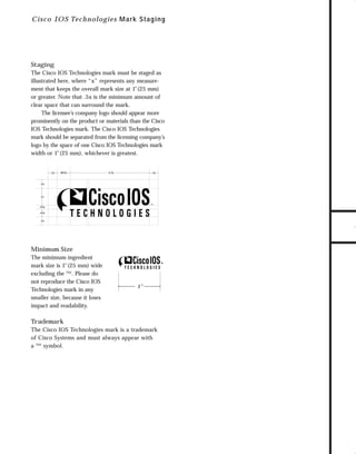 73.0946 Logos, branding...

7/2/98 1:57 PM

Page 26

C i sc o IOS Tech n o lo gies M ar k Staging

The Cisco IOS Technologies mark must be staged as
illustrated here, where “x” represents any measurement that keeps the overall mark size at 1"(25 mm)
or greater. Note that .5x is the minimum amount of
clear space that can surround the mark.
The licensee’s company logo should appear more
prominently on the product or materials than the Cisco
IOS Technologies mark. The Cisco IOS Technologies
mark should be separated from the licensing company’s
logo by the space of one Cisco IOS Technologies mark
width or 1"(25 mm), whichever is greatest.

.5x

.825x

4.5x

.5x

.5x

1x

.25x
.45x
.5x

Minimum Size
The minimum ingredient
mark size is 1"(25 mm) wide
excluding the ™. Please do
not reproduce the Cisco IOS
Technologies mark in any
smaller size, because it loses
impact and readability.

1"

Trademark
The Cisco IOS Technologies mark is a trademark
of Cisco Systems and must always appear with
a ™ symbol.

TO DOWNLOADS

Staging

GO!

 
