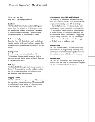 73.0946 Logos, branding...

7/2/98 1:57 PM

Page 27

Where to use the
Cisco IOS Technologies mark
Hardware
The Cisco IOS Technologies mark should be placed
on the front viewing plane of the licensee’s product.
Do not place the mark on the bottom of the product
or on any peripheral component. The mark should
never be obstructed by another label or sticker.
Software Packaging
Place the Cisco IOS Technologies mark on the front
viewing panel of the licensee’s software package. The
mark should never be obstructed by another label or
sticker.
Startup Screens
For software products containing Cisco IOS
Technologies, the mark should appear at the ﬁrst
startup screen and should remain on for the duration
of the bootup procedure.
Web Pages
The Cisco IOS Technologies mark may be used on the
licensee’s Web pages next to or for products containing Cisco IOS Technologies. On launch buttons,
the minimum mark size is 86 pixels.
Shipping Cartons
The Cisco IOS Technologies mark should appear on
the top surface of shipping cartons. The mark should
never be placed on the bottom of a shipping carton
or be obstructed by other stickers or tape.

Advertisements, Direct Mail, and Collateral
The mark may be used in any licensee advertising,
direct mail, collateral, or other promotional materials
for products containing Cisco IOS Technologies.
For multiple product advertisements, the mark
must be placed next to the product containing Cisco
IOS Technologies. As an alternative, you may place
an asterisk (*) next to each qualifying product and
another asterisk next to the mark with a supporting
footnote stating “Contains Cisco IOS Technologies.
”
In the case of collateral, the mark should appear
on the back cover or back page only.
Product Names
The Cisco Systems and the Cisco IOS Technologies
names or marks or any potentially confusing variations may never be incorporated as part of the name
of a product or service of the licensee’s company.
Documentation
The Cisco IOS Technologies mark should appear on
the front cover and spine of documentation for products that contain Cisco IOS Technologies.

TO DOWNLOADS

C i sc o IOS Tech n o lo gies M ar k Placement

GO!

 