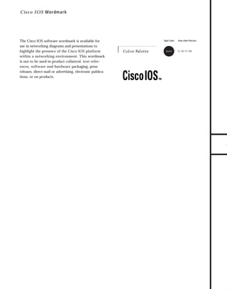 73.0946 Logos, branding...

7/2/98 1:57 PM

Page 29

C i sc o IOS Wordm ark

Spot Color

Color Palette

BLACK

Four-color Process

0C, 0M, 0Y, 100K

TO DOWNLOADS

The Cisco IOS software wordmark is available for
use in networking diagrams and presentations to
highlight the presence of the Cisco IOS platform
within a networking environment. This wordmark
is not to be used in product collateral, text references, software and hardware packaging, press
releases, direct mail or advertising, electronic publications, or on products.

GO!

 