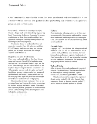 73.0946 Logos, branding...

7/2/98 1:57 PM

Page 30

Tra d e mark P olicy

Cisco’s trademarks are valuable assets that must be selected and used carefully. Please

program, and service names.

Cisco deﬁnes a trademark as a word (for example,
Cisco), a design (such as the Cisco bridge logo), a tag
line (“Empowering the Internet Generation”)—or any
combination of these elements adopted by Cisco
Systems to identify the company and its products and
to distinguish it from competitors.
Trademarks should be used as adjectives, not
nouns (for example, Cisco IOS software, not Cisco
IOS). If they are used as nouns, they may become
generic and no longer protectable (for example,
“aspirin, and “Kleenex”).
”

Registration and Trademarks
Cisco owns trademark rights to the Cisco Systems
name and logo, the Cisco IOS Technologies name
and logo, the Cisco Powered Network logo, and the
Cisco NetWorks logo. We own service marks on the
tag lines “Empowering the Internet Generation” and
“Changing the way we work, live, play, and learn.
”
In addition, we own exclusive rights to a number of
product family and product names as indicated on
the next page. Our rights are protected and strengthened when our trademarks are used properly.
Cisco’s naming strategy emphasizes Cisco as our
corporate brand and employs descriptive terminology
for product, program, and service names. Departments
that have new products, programs, or services should
contact Central Naming Service at naming@cisco.com
to begin the naming process.

™

Notices
Please include the following notices on all Cisco marketing materials. Note that the trademark list consists
of the trademarks used in a particular document plus
Cisco, Cisco Systems, and the Cisco Systems logo, which
are always listed.
Copyright Notice
Copyright 199X Cisco Systems, Inc. All rights reserved.
Printed in USA. xxx and xxx are trademarks, xxx is
a service mark, and Cisco, Cisco Systems, the Cisco
Systems logo, and xxx are registered trademarks of
Cisco Systems, Inc. in the U.S. and certain other countries.
All other trademarks mentioned in this document are
the property of their respective owners.
Trademark Listing
A list of current Cisco trademarks can be requested
from the Corporate Editor. They can also be found
on the Corporate Identity Resources Page at
wwwin.cisco.com/Mkt/corpid/TM LIST.HTM.
Only those trademarks designated as registered
should use the symbol ®. All other claimed Cisco
trademarks should be denoted with the symbol ™.
Service marks are denoted with the SM symbol.

TO DOWNLOADS

adhere to these policies and guidelines for protecting our trademarks on product,

GO!

 