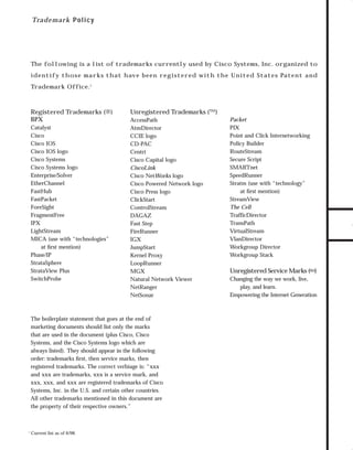 73.0946 Logos, branding...

7/2/98 1:57 PM

Page 31

Tra d e mark Policy

The following is a list of trademarks currently used by Cisco Systems, Inc. organized to

Trademark Office.1

Registered Trademarks (®)
BPX
Catalyst
Cisco
Cisco IOS
Cisco IOS logo
Cisco Systems
Cisco Systems logo
Enterprise/Solver
EtherChannel
FastHub
FastPacket
ForeSight
FragmentFree
IPX
LightStream
MICA (use with “technologies”
at ﬁrst mention)
Phase/IP
StrataSphere
StrataView Plus
SwitchProbe

Unregistered Trademarks (™)
AccessPath
AtmDirector
CCIE logo
CD-PAC
Centri
Cisco Capital logo
CiscoLink
Cisco NetWorks logo
Cisco Powered Network logo
Cisco Press logo
ClickStart
ControlStream
DAGAZ
Fast Step
FireRunner
IGX
JumpStart
Kernel Proxy
LoopRunner
MGX
Natural Network Viewer
NetRanger
NetSonar

The boilerplate statement that goes at the end of
marketing documents should list only the marks
that are used in the document (plus Cisco, Cisco
Systems, and the Cisco Systems logo which are
always listed). They should appear in the following
order: trademarks ﬁrst, then service marks, then
registered trademarks. The correct verbiage is: “xxx
and xxx are trademarks, xxx is a service mark, and
xxx, xxx, and xxx are registered trademarks of Cisco
Systems, Inc. in the U.S. and certain other countries.
All other trademarks mentioned in this document are
the property of their respective owners.”

1

Current list as of 6/98.

Packet
PIX
Point and Click Internetworking
Policy Builder
RouteStream
Secure Script
SMARTnet
SpeedRunner
Stratm (use with “technology”
at ﬁrst mention)
StreamView
The Cell
TrafficDirector
TransPath
VirtualStream
VlanDirector
Workgroup Director
Workgroup Stack

Unregistered Service Marks (SM)
Changing the way we work, live,
play, and learn.
Empowering the Internet Generation

TO DOWNLOADS

i d e n t i f y t h o s e m a r k s t h at h av e b e e n r e g i s t e r e d w i t h t h e U n i t e d Stat e s Pat e n t a n d

GO!

 
