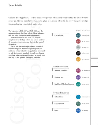73.0946 Graphic System

7/2/98 2:46 PM

Page 1

C o l o r P alette

Colors, like typefaces, lead to easy recognition when used consistently. The Cisco Systems

from packaging to printed materials.

The logo colors, PMS 187 and PMS 3035, are the
primary colors in the Cisco palette. These colors are
rich and easily readable in a variety of media.
PMS Cool Gray 2 and PMS 124 provide a
complement to the logo colors and can be used for
all secondary type treatments. Black is also part of
the palette.
We’ve also selected a single color for each line of
business along with the Cisco corporate palette. As
additional vertical industries or applications are created,
we will develop color standards for each area. Staying
with these color standards will produce an overall look
that says “Cisco Systems” throughout the world.

Spot Color

Corporate

Four-color Process

PMS 3035

100C, 0M, 8.5Y, 65K

PMS 187

0C, 91M, 72Y, 23.5K

COOL
GRAY 2

0C, 0M, 0Y, 11.5K

SUPERBLACK

40C, 0M, 0Y, 100K

PMS 124

0C, 27.5M, 100Y, 6K

Service Provider

PMS 221

0C, 100M, 18.5Y, 34K

Enterprise

PMS 2593

79C, 100M, 0Y, 0K

Small and Medium Business

PMS 568

83C, 0M, 56Y, 38K

Education

PMS 3015

100C, 23.5M, 0Y, 18.5K

Government

PMS 554

87C, 0M, 60Y, 65K

IBM

PMS 660

91C, 60M, 0Y, 0K

Market Solutions

Vertical Industries

TO DOWNLOADS

Cisco
Colors

color palette was carefully chosen to give a cohesive identity to everything we design

GO!

 
