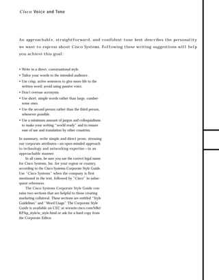 73.0946 Intro

7/2/98 2:16 PM

Page 3

C i s c o Voice and Tone

An approachable, straightforward, and confident tone best describes the personality

you achieve this goal:

• Write in a direct, conversational style.
• Tailor your words to the intended audience.
• Use crisp, active sentences to give more life to the
written word; avoid using passive voice.
• Don’t overuse acronyms.
• Use short, simple words rather than large, cumbersome ones.
• Use the second person rather than the third person,
whenever possible.
• Use a minimum amount of jargon and colloquialisms
to make your writing “world ready” and to ensure
ease of use and translation by other countries.
In summary, write simple and direct prose, stressing
our corporate attributes—an open-minded approach
to technology and networking expertise—in an
approachable manner.
In all cases, be sure you use the correct legal name
for Cisco Systems, Inc. for your region or country,
according to the Cisco Systems Corporate Style Guide.
Use “Cisco Systems” when the company is first
mentioned in the text, followed by “Cisco” in subsequent references.
The Cisco Systems Corporate Style Guide contains two sections that are helpful to those creating
marketing collateral. These sections are entitled “Style
Guidelines” and “Word Usage. The Corporate Style
”
Guide is available on CEC at wwwin.cisco.com/Mkt/
KP/kp_style/sc_style.html or ask for a hard copy from
the Corporate Editor.

TO DOWNLOADS

we want to express about Cisco Systems. Following these writing suggestions will help

GO!

 