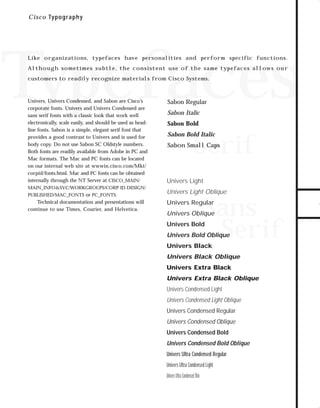 73.0946 Graphic System

7/2/98 2:46 PM

Page 7

C i sc o Typography

Typefaces
Like organizations, typefaces have personalities and perform specific functions.

customers to readily recognize materials from Cisco Systems.

Univers, Univers Condensed, and Sabon are Cisco’s
corporate fonts. Univers and Univers Condensed are
sans serif fonts with a classic look that work well
electronically, scale easily, and should be used as headline fonts. Sabon is a simple, elegant serif font that
provides a good contrast to Univers and is used for
body copy. Do not use Sabon SC Oldstyle numbers.
Both fonts are readily available from Adobe in PC and
Mac formats. The Mac and PC fonts can be located
on our internal web site at wwwin.cisco.com/Mkt/
corpid/fonts.html. Mac and PC fonts can be obtained
internally through the NT Server at CISCO_MAIN/

MAIN_INFO&SVC/WORKGROUPS/CORP ID DESIGN/
PUBLISHED/MAC_FONTS or PC_FONTS.

Technical documentation and presentations will
continue to use Times, Courier, and Helvetica.

Sabon Regular
Sabon Italic
Sabon Bold

Sabon Bold Italic

Serif

Sabon Small Caps

Univers Light

Univers Light Oblique

Sans
Serif

Univers Regular

Univers Oblique
Univers Bold

Univers Bold Oblique
Univers Black

Univers Black Oblique
Univers Extra Black

Univers Extra Black Oblique
Univers Condensed Light

Univers Condensed Light Oblique
Univers Condensed Regular

Univers Condensed Oblique
Univers Condensed Bold

Univers Condensed Bold Oblique
Univers Ultra Condensed Regular
Univers Ultra Condensed Light
Univers Ultra Condensed Thin

TO DOWNLOADS

A ltho ugh so me t i me s sub t le , t h e co n s i s t e n t u s e o f t h e sam e t yp e faces a llow s ou r

GO!

 