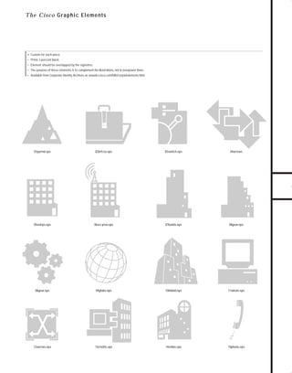 73.0946 Graphic System

7/2/98 2:54 PM

Page 11

Th e Cisco G raphic Elem en ts

• Custom for each piece

• Prints 3 percent black
• Element should be overlapped by the vignettes

TO DOWNLOADS

• The purpose of these elements is to complement the illustrations, not to overpower them.
• Available from Corporate Identity Archives at: wwwin.cisco.com/Mkt/corpid/elements.html

GO!
01pyrmd.eps

02brfcse.eps

03switch.eps

04arrows

05entrps.eps

06srv prov.eps

07builds.eps

08gear.eps

08gear.eps

09globe.eps

10lnkbld.eps

11wkstn.eps

12xarrws.eps

13cnsltts.eps

14smbiz.eps

15phone.eps

 