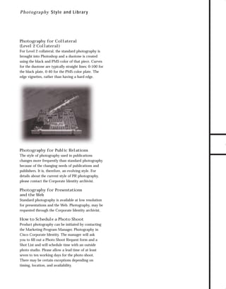73.0946 Graphic System

7/2/98 2:58 PM

Page 13

P h o t ograp hy S tyle and Lib r ar y

For Level 2 collateral, the standard photography is
brought into Photoshop and a duotone is created
using the black and PMS color of that piece. Curves
for the duotone are typically straight lines; 0-100 for
the black plate, 0-40 for the PMS color plate. The
edge vignettes, rather than having a hard edge.

TO DOWNLOADS

Photography for Collateral
(Level 2 Collateral)

GO!

Photography for Public Relations
The style of photography used in publications
changes more frequently than standard photography
because of the changing needs of publications and
publishers. It is, therefore, an evolving style. For
details about the current style of PR photography,
please contact the Corporate Identity archivist.

Photography for Presentations
and the Web
Standard photography is available at low resolution
for presentations and the Web. Photography, may be
requested through the Corporate Identity archivist.

How to Schedule a Photo Shoot
Product photography can be initiated by contacting
the Marketing Program Manager, Photography in
Cisco Corporate Identity. The manager will ask
you to ﬁll out a Photo Shoot Request form and a
Shot List and will schedule time with an outside
photo studio. Please allow a lead time of at least
seven to ten working days for the photo shoot.
There may be certain exceptions depending on
timing, location, and availability.

 