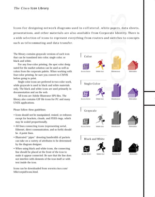 73.0946 Graphic System

7/2/98 2:58 PM

Page 14

Icons

T h e Cisco Icon Library

Icons for designing network diagrams used in collateral, white papers, data sheets,

a wide selection of icons to represent everything from routers and switches to concepts
such as telecommuting and data transfer.

The library contains grayscale versions of each icon
that can be translated into color, single color, or
black and white.
For any four-color printing, the spot color designated for the market solution can be used as well as
colors from the corporate palette. When working with
four-color printing, be sure you convert to CMYK
before going to print.
Single-color icons are preferred in two-color work,
while grayscale is used in black and white materials
only. The black and white icons are used primarily in
documentation and on the web.
All icons are Adobe Illustrator EPS ﬁles. The
library also contains GIF ﬁle icons for PC and many
UNIX applications.
Please follow these guidelines:

Color

Access Server

Mobile User

Single Color

Access Server

Mobile User

Manufacturer

Workstation

Manufacturer

Workstation

Manufacturer

Workstation

Grayscale

• Icons should not be manipulated, resized, or redrawn
except for brackets, clouds, and FDDI rings, which
may be scaled proportionally.
• All lines connecting icons (representing serial,
Ethernet, direct communication, and so forth) should
be .4-point lines.
• Illustrated “pipes” denoting bandwidth of packets
can take on a variety of attributes to be determined
by the diagram designer.
• When using black and white icons, the connecting
line should be placed at the front of the icon to
make it appear connected. Be sure that the line does
not interfere with elements of the icon itself or with
text inside the icon.
Icons can be downloaded from wwwin.cisco.com/
Mkt/corpid/icons.html.

Access Server

Mobile User

Black and White

Access Server

Mobile User

Manufacturer

TO DOWNLOADS

presentations, and other materials are also available from Corporate Identity. There is

Workstation

GO!

 