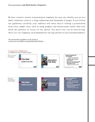 73.0946 Graphic System

7/2/98 3:01 PM

Page 17

P re sentatio n s and Multim edia Templates

We have created a variety of presentation templates for your use, whether you are in a

our guidelines carefully, your audience will know they’re viewing a presentation
from Cisco. Simple rules, such as using graphics and illustrations rather than text,
allow the au d i e n c e to f o c u s o n t h e s p e e c h . To o m u c h t e x t c a n b e d i s t r a c t i n g .
Th e r e a r e t wo templates, each optimized for the type and size of your intended audience.

The presentation templates can be found at
wwwin.cisco.com/Mkt/cc/corp/mkt/fat/mktt/x29.htm.

TO DOWNLOADS

small conference room or a large auditorium with thousands of people. If you follow

GO!
Corporate Templates
The following are standard company templates.
Lasers and Color
Viewgraphs

Computer
Projection and
35 mm Slides

 