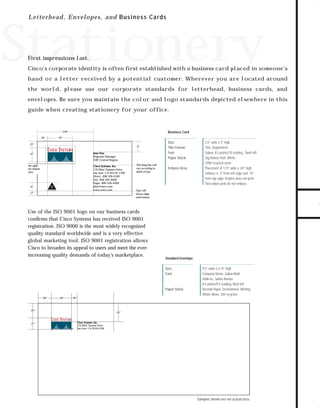 73.0946 Stationery

7/2/98 2:29 PM

Page 1

L e t t e rhead, E n velop es, and Bus ines s Car ds

Stationery
First impressions last.

hand or a letter received by a potential customer. Wherever you are located around
the world, please use our corporate standards for letterhead, business cards, and
envelopes. Be sure you maintain the color and logo standards depicted elsewhere in this
guide when creating stationery for your office.

2.06"
.38

Business Card

.92"

.23"

.4"

Jane Doe
Regional Manager
NSP Central Region

.52"

See right
for emboss
area

Cisco Systems, Inc.
170 West Tasman Drive
San Jose, CA 95134-1706
Direct: 408 526-4100
Fax: 408 526-4000
Pager: 800 526-4200
jdoe@cisco.com
www.cisco.com

ISO
9001

.31"

REGISTERED

.17"

This hang line will
vary according to
depth of type

Size:
Title Format:
Font:
Paper Stock:
Emboss Area

Type will
always align
with bottom

Use of the ISO 9001 logo on our business cards
conﬁrms that Cisco Systems has received ISO 9001
registration. ISO 9000 is the most widely recognized
quality standard worldwide and is a very effective
global marketing tool. ISO 9001 registration allows
Cisco to broaden its appeal to users and meet the everincreasing quality demands of today’s marketplace.

Standard Envelope
Size:
Font:

Paper Stock:
.60"

.90"

9.5" wide x 4.15" high
Company Name, Sabon Bold
Address, Sabon Roman
8.5 points/9.5 leading, ﬂush left
Neenah Paper, Environment, Writing,
White Wove, 24# recycled

.26"

.65"

.51"

3.5" wide x 2" high
Title, Department
Sabon, 8.5 points/10 leading , ﬂush left
Sig-Nature Dull, White,
100# recycled cover
Placement of 1.15" wide x .65" high;
emboss is .3" from left edge and .15"
from top edge. Keyline does not print.
Two-sided cards do not emboss.

.81"

Cisco Systems, Inc.
170 West Tasman Drive
San Jose, CA 95134-1706

Samples shown are not actual sizes.

TO DOWNLOADS

Cisco’s corporate identity is often ﬁrst established with a business card placed in someone's

GO!

 