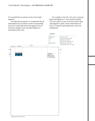 73.0946 Stationery

7/2/98 2:29 PM

Page 3

It is essential that you always use the correct legal
signature.
For legal and tax purposes, it is important that all
international Cisco locations use their corresponding
local Cisco entity legal names and signatures on all
stationery, business cards, and signs displayed at
international office sites.

For example, in the U.K., the correct corporate
legal name/signature is “Cisco Systems Limited.”
If you are unsure of your local Cisco entity’s legal
name/signature, please contact Heidi Stinson in
Cisco’s Corporate Legal department at San Jose
headquarters.

Letterhead
Paper Size:
Font:

Paper Stock:
159.6mm
19.1mm

210 mm x 297 mm
Company Name, Sabon Bold
Address, Sabon Roman
8.5 points/9.5 leading, ﬂush left
Neenah Paper, Environment,
Writing, White Wove, 24# recycled

GO!

30.6mm

21.7mm

27mm

Cisco Systems Ltd.
3 The Square
Stockley Park, Uxbridge
Middlesex UB11 1BN
Tel: +44 (0) 181 756 8000
Fax: +44 (0) 181 756 8099

17.1mm

Sample shown is not actual size.

TO DOWNLOADS

Le t t e rhead, E n velop es, and Bus ines s Car ds A4

 
