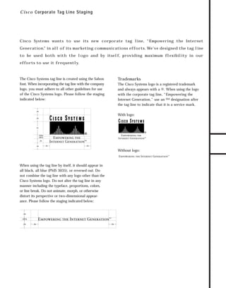 73.0946 Intro

7/2/98 2:19 PM

Page 5

C i s c o Corporate Tag Line Staging

Cisco Systems wants to use its new corporate tag line, “Empowering the Internet

to be used both with the logo and by itself, providing maximum flexibility in our
efforts to use it frequently.

The Cisco Systems tag line is created using the Sabon
font. When incorporating the tag line with the company
logo, you must adhere to all other guidelines for use
of the Cisco Systems logo. Please follow the staging
indicated below:

Trademarks
The Cisco Systems logo is a registered trademark
and always appears with a ®. When using the logo
with the corporate tag line, “Empowering the
Internet Generation,” use an SM designation after
the tag line to indicate that it is a service mark.

GO!

.5x

With logo:
.5x

1x

.125x
.187x
.3x
.5x

.5x

.5x

Without logo:

When using the tag line by itself, it should appear in
all black, all blue (PMS 3035), or reversed out. Do
not combine the tag line with any logo other than the
Cisco Systems logo. Do not alter the tag line in any
manner including the typeface, proportions, colors,
or line break. Do not animate, morph, or otherwise
distort its perspective or two-dimensional appearance. Please follow the staging indicated below:

.5x
.187x
.5x

.5x

TO DOWNLOADS

Generation,” in all of its marketing communications efforts. We’ve designed the tag line

.5x

 