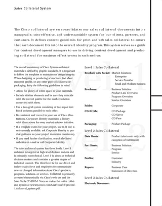 73.0946 Collateral

7/6/98 9:21 AM

Page 1

S a l e s Collateral System

Th e C i s c o c o l l at e r a l sys t e m c o n s o l i dat e s o u r sa l e s c o l l at e r a l d o c u m e n t s i n to a

customers. It defines content guidelines for print and web sales collateral to ensure
that each document fits into the overall identity program. This system serves as a guide
for content development managers to use in driving content development and producing collateral for maximum effectiveness in each medium.

Level 1

The overall consistency of Cisco Systems collateral
materials is defined by graphic standards. It is important
to follow the templates to maintain our design integrity.
When designing or producing a brochure, fact sheet,
customer profile, or any other piece of collateral or
packaging, keep the following guidelines in mind:
• Allow for plenty of white space in your materials.

Level 1 Sales Collateral

Brochure with Pocket: Market Solutions
Enterprise
Service Provider
Small and Medium Business
Brochures:

Business Solution
Product Line Overview
Program Overview
Service Overview

Folder:

Corporate

CD-ROMs:

CD Package
CD Sleeve
CD Face

• Include sidebar elements and be sure they coincide
with the correct palette for the market solution
connected with them.

• Use a two-grid system consisting of two equal text
block columns parallel to each other.
• Be consistent and correct in your use of Cisco illustrations. Corporate Identity maintains a library
with illustrations for every market solution initiative.

Level 2

• If a template exists for your project, use it. If one is
not currently available, ask Corporate Identity to provide guidance so your project maintains consistency.

Packaging:

Product Package

Level 2 Sales Collateral

The sales collateral system has three levels. Level 1
collateral is targeted at high-level decision makers and
is primarily nontechnical. Level 2 is aimed at technical
decision makers and contains a greater degree of
technical content. The third level is for our direct and
indirect sales force and employees to communicate
new or changed information about Cisco’s products,
programs, solutions, or services. Collateral is primarily
accessed electronically via Cisco’s web site and the
Sales Tools CD-ROM. You can review the entire collateral system at wwwin.cisco.com/Mkt/ccon/cd/process/
1/collateral_system.pdf.

Data Sheets:

Product (electronic only with
exception of fulfillment)

Fact Sheets:

• If you need further clarification, search the listed
web sites or e-mail or call Corporate Identity.

Business Solution
Program
Service

Profiles:

Customer
Industry

Reports:

Business Case
Statement of Direction

Level 3 Sales Collateral
Electronic Documents

TO DOWNLOADS

manageable, cost-effective, and understandable system for our clients, partners, and

GO!

 