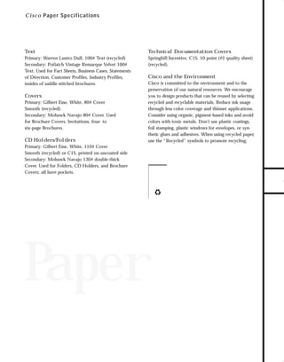 7/6/98 9:21 AM

Page 3

C i s c o Paper Specifications

Specifications

73.0946 Collateral

Technical Documentation Covers

Primary: Warren Lustro Dull, 100# Text (recycled)
Secondary: Potlatch Vintage Remarque Velvet 100#
Text. Used for Fact Sheets, Business Cases, Statements
of Direction, Customer Profiles, Industry Profiles,
insides of saddle-stitched brochures.

Springhill Incentive, C1S, 10 point (#2 quality sheet)
(recycled).

Covers
Primary: Gilbert Esse, White, 80# Cover
Smooth (recycled).
Secondary: Mohawk Navajo 80# Cover. Used
for Brochure Covers, Invitations, four- to
six-page Brochures.

CD Holders/Folders

Cisco and the Environment

Cisco is committed to the environment and to the
preservation of our natural resources. We encourage
you to design products that can be reused by selecting
recycled and recyclable materials. Reduce ink usage
through less color coverage and thinner applications.
Consider using organic, pigment-based inks and avoid
colors with toxic metals. Don’t use plastic coatings,
foil stamping, plastic windows for envelopes, or synthetic glues and adhesives. When using recycled paper,
use the “Recycled” symbols to promote recycling.

Primary: Gilbert Esse, White, 110# Cover
Smooth (recycled) or C1S, printed on uncoated side
Secondary: Mohawk Navajo 130# double-thick
Cover. Used for Folders, CD Holders, and Brochure
Covers; all have pockets.

Paper

TO DOWNLOADS

Text

GO!

 