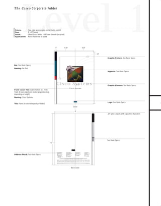 73.0946 Level 1 sales

7/2/98 12:52 PM

Page 1

Level 1

T h e C i s c o Corporate Folder

Four-color process plus overall matte varnish
9" x 12" folded
Gilbert Esse, White, 110# Cover Smooth (recycled)
Adobe Illustrator or Quark

5"

4.25"

4.25"

12"
Graphic Pattern: See Basic Specs

Bar: See Basic Specs
Naming: No Text
Vignette: See Basic Specs

TO DOWNLOADS

Colors:
Size:
Stock:
Application:

GO!

C i s c o Sys t e m s
1.5"

Graphic Element: See Basic Specs

C i s c o Sys t e m s

Front Cover Title: Sabon Roman SC, 24/28,
Track 30 (can adjust size smaller proportionately
depending on length)
Naming: Cisco Systems
Logo: See Basic Specs

Title: None (to extend longevity of folder)

Cover
9"
.25" spine: adjusts with capacities of pockets

See Basic Specs
12"

Address Block: See Basic Specs

Corporate Headquarters
Cisco Systems, Inc.
170 West Tasman Drive
San Jose, CA 95134-1706
USA
World Wide Web URL:
http://www.cisco.com
Tel: 408 526-4000
800 553-NETS (6387)
Fax: 408 526-4100

European Headquarters
Cisco Systems Europe s.a.r.l.
Parc Evolic-Batiment L1/L2
16, Avenue du Quebec
BP 706-Villebon
91961 Courtaboeuf Cedex
France
Tel: 33 1 6918 61 00
Fax: 33 1 6928 83 26

Americas Headquarters
Cisco Systems, Inc.
170 West Tasman Drive
San Jose, CA 95134-1706
USA
Tel: 408 526-7660
Fax: 408 526-4646

Asia Headquarters
Nihon Cisco Systems K.K.
Fuji Building
3-2-3 Marunouchi
Chiyoda-ku, Tokyo 100
Japan
Tel: 81 3 5219 6000
Fax: 81 3 5219 6010

Cisco Systems has more than 190 offices in the following countries. Addresses, phone numbers, and fax numbers are listed on the

Cisco Connection Online Web site at http://www.cisco.com.
Argentina • Australia • Austria • Belgium • Brazil • Canada • Chile • China (PRC) • Colombia • Costa Rica • Czech Republic • Denmark
Finland • France • Germany • Hong Kong • Hungary • India • Indonesia • Ireland • Israel • Italy • Japan • Korea • Malaysia • Mexico
The Netherlands • New Zealand • Norway • Philippines • Poland • Portugal • Russia • Singapore • South Africa • Spain • Sweden • Switzerland
Taiwan, ROC • Thailand • United Arab Emirates • United Kingdom • Venezuela
Copyright © 1997 Cisco Systems, Inc. All rights reserved. Printed in USA. Cisco Systemsis a trademarks; LightStream, MultiNet, MultiWare, OptiClass, Personal Ethernet, Phase/IP, RPS, StrataCom, TGV,
the TGV logo, and UniverCD are registered trademarks of Cisco Systems, Inc. All other trademarks, service marks, registered trademarks, or registered service marks mentioned in this document are the
property of their respective owners.
Lit # XXXXXX 12/96 M

Back Cover

 