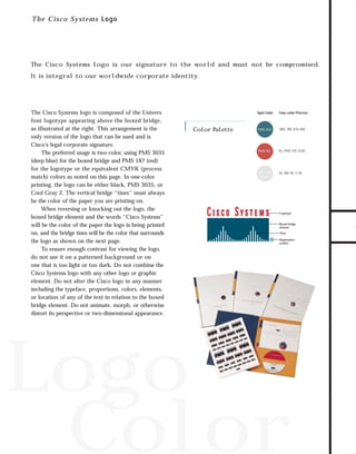 73.0946 Logos, branding...

7/2/98 1:51 PM

Page 1

T h e Cisco Systems Logo

The Cisco Systems logo is our signature to the world and must not be compromised.

The Cisco Systems logo is composed of the Univers
font logotype appearing above the boxed bridge,
as illustrated at the right. This arrangement is the
only version of the logo that can be used and is
Cisco’s legal corporate signature.
The preferred usage is two-color, using PMS 3035
(deep blue) for the boxed bridge and PMS 187 (red)
for the logotype or the equivalent CMYK (process
match) colors as noted on this page. In one-color
printing, the logo can be either black, PMS 3035, or
Cool Gray 2. The vertical bridge “tines” must always
be the color of the paper you are printing on.
When reversing or knocking out the logo, the
boxed bridge element and the words “Cisco Systems”
will be the color of the paper the logo is being printed
on, and the bridge tines will be the color that surrounds
the logo as shown on the next page.
To ensure enough contrast for viewing the logo,
do not use it on a patterned background or on
one that is too light or too dark. Do not combine the
Cisco Systems logo with any other logo or graphic
element. Do not alter the Cisco logo in any manner
including the typeface, proportions, colors, elements,
or location of any of the text in relation to the boxed
bridge element. Do not animate, morph, or otherwise
distort its perspective or two-dimensional appearance.

Spot Color

Color Palette

Four-color Process

PMS 3035

100C, 0M, 8.5Y, 65K

PMS 187

0C, 91M, 72Y, 23.5K

PMS Cool
Gray 2

0C, 0M, 0Y, 11.5K

Logotype

Boxed bridge
element
Tines
Registration
symbol

Logo
Color

TO DOWNLOADS

It is integral to our worldwide corporate identity.

GO!

 