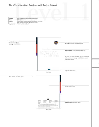 73.0946 Level 1 sales

7/2/98 12:53 PM

Page 3

Level 1

Bar: See Basic Specs

Cisco Solutions

Four-color process plus overall matte varnish
8.75" x 11.5"
Cover: Gilbert Esse, White, 80# Cover Smooth (recycled)
Text: Warren Lustro Dull, 100# Text (recycled)
Applications: Adobe Illustrator or Quark
Colors:
Size:
Stock:

Die Cut: Custom for content and layout

Naming: Cisco Solutions

GO!

Cisco Systems
Sy
Building an Enterprise Network with a Strategic Supplier

Blind Emboss: Cisco Systems (Sabon SC)

Enterprise

Solutions

This cover uses basic Cisco fonts and was customized
for the content and message. Each Solutions cover is
unique to its solution.

Logo: See Basic Specs

Front Cover

Back Cover: See Basic Specs

No copy on back cover

Corporate Headquarters
Cisco Systems, Inc.
170 West Tasman Drive
San Jose, CA 95134-1706
USA
World Wide Web URL:
http://www.cisco.com
Tel: 408 526-4000
800 553-NETS (6387)
Fax:
408 526-4100

European Headquarters
Cisco Systems Europe s.a.r.l.
Parc Evolic-Batiment L1/L2
16, Avenue du Quebec
BP 706-Villebon
91961 Courtaboeuf Cedex
France
Tel: 33 1 6918 61 00
Fax:
33 1 6928 83 26

Americas Headquarters
Cisco Systems, Inc.
170 West Tasman Drive
San Jose, CA 95134-1706
USA
Tel: 408 526-7660
Fax:
408 526-4646

Asia Headquarters
Nihon Cisco Systems K.K.
Fuji Building
3-2-3 Marunouchi
Chiyoda-ku, Tokyo 100
Japan
Tel: 81 3 5219 6000
Fax:
81 3 5219 6010

Cisco Systems has more than 190 offices in the following countries. Addresses, phone numbers, and fax numbers are listed on the

C i s c o C o n n e c t i o n O n l i n e W e b s i t e a t h t t p : / / w ww. c i s c o . c o m .
Argentina • Australia • Austria • Belgium • Brazil • Canada • Chile • China (PRC) • Colombia • Costa Rica • Czech Republic • Denmark
F i n l a n d • F r a n c e • G e r m a n y • H o n g Ko n g • H u n g a r y • I n d i a • I n d o n e s i a • I r e l a n d • I s r a e l • I t a l y • J a p a n • Ko r e a • M a l a y s i a • M e x i c o
The Netherlands • New Zealand • Norway • Philippines • Poland • Portugal • Russia • Singapore • South Africa • Spain • Sweden • Switzerland
Taiwan, ROC • Thailand • United Arab Emirates • United Kingdom • Venezuela
Copyright © 1997 Cisco Systems, Inc. All rights reserved. Printed in USA. Cisco IOS software and Cisco Systems are trademarks; Cisco and the Cisco logo are registered trademarks of Cisco Systems, Inc.
All other trademarks, service marks, registered trademarks, or registered service marks mentioned in this document are the property of their respective owners.
Lit # 847501 4/97 GRS

Back Cover

TO DOWNLOADS

T h e C i s c o Solutions Brochure with Pocket (cover)

Address Block: See Basic Specs

 