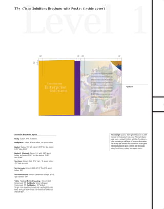 73.0946 Level 1 sales

7/2/98 12:53 PM

Page 4

Level 1
.75"

.75" .75"

.75"

.75"

At Cisco, we know that companies face a bewildering
array of choices in network products and technologies

TO DOWNLOADS

T h e C i s c o Solutions Brochure with Pocket (inside cover)

and that the picture grows continually more complicated. We believe that in such a dynamic marketplace, companies must form close strategic partnerships with their

GO!

suppliers and customers to truly understand where the
information age is going and how to get there. No com-

Cisco Systems

Enterprise

Solutions

pany is better positioned to meet these challenges than
Cisco Systems.
By weaving our broad range of products and services
into a seamless networking solution, Cisco has emerged

Flysheet

as the leader in enterprise network solutions for the
Internet and private intranets. A Cisco customer enjoys
the competitive advantages of operating as a globally
networked business.
Our market leadership and global presence ensure that
the technology you need, both today and in the future,
will be available and supported. Cisco not only protects but optimizes your network investment.

John Chambers
President and CEO
Cisco Systems, Inc.

Solution Brochure Specs
Body: Sabon, 9/14, .25 indent
BodyFirst: Sabon, 9/14 no indent, no space before
Bullet: Sabon, 9/14 left indent 0.097," first line indent
0.097," tabs 0.244"
Bullet2 (Option): Sabon, 9/12 with .042" space
before, left indent 0.097," first line indent -0.097,
"
tabs 0.244"
Section: Univers Bold, 9/14, Track 10, space before
.097," can be color
Sectionsub: Univers Bold, 8/11.5, Track 10, space

before .097"
Sectionsubsub: Univers Condensed Oblique, 8/11.5,

space before .097"
Table Format E: CellHeading: Univers Bold
Condensed, 7/7. CellBody: Univers Regular
Condensed, 7/7, CellBullet: .097" indent.
Six pts from baselines to rule and cap height to rule.
Rules are 2 pt. Main heads can reverse to white out
of black bars.

This example uses a short gatefold cover to add
interest to the inside front cover. The right-hand
page uses a vellum flysheet with the President’s
letter overlaying a full bleed 4/C process illustration.
This is only one solution. Each brochure is designed
individually based upon content and message,
using Cisco fonts, colors, and paper stocks.

 