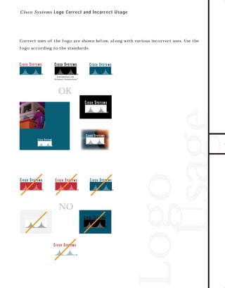 73.0946 Logos, branding...

7/2/98 1:53 PM

Page 2

C i sc o Systems Logo C orrect and Incor r ect Us age

Correct uses of the logo are shown below, along with various incorrect uses. Use the

OK

TO DOWNLOADS

logo according to the standards.

NO

Logo
Usage

GO!

 