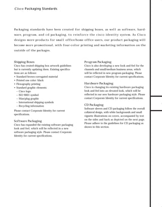 73.0946 Level 1 sales

7/2/98 12:55 PM

Page 14

C i s c o Packaging Standards

Packaging standards have been created for shipping boxes, as well as software, hard-

designs more products for small office/home office users, our product packaging will
become more promotional, with four-color printing and marketing information on the
outside of the packages.

Shipping Boxes

Program Packaging

Cisco has created shipping box artwork guidelines
but is currently updating them. Existing specifications are as follows:
• Standard brown corrugated material
• Printed one color: black
• Flexography printing
• Standard graphic elements:
– Cisco logo
– ISO 9001 symbol
– Man/plug graphic
– International shipping symbols
– Recycling information

Cisco is also developing a new look and feel for the
channels and small/medium business areas, which
will be reflected in new program packaging. Please
contact Corporate Identity for current specifications.

Please contact Corporate Identity for current
specifications.

Software Packaging
Cisco has expanded the existing software packaging
look and feel, which will be reflected in a new
software packaging style. Please contact Corporate
Identity for current specifications.

Hardware Packaging
Cisco is changing its existing hardware packaging
look and feel into an elevated look, which will be
reflected in our new hardware packaging style. Please
contact Corporate Identity for current specifications.

CD Packaging
Software sleeves and CD packaging follow the overall
collateral design, with white backgrounds and small
vignette illustrations on covers, accompanied by text
on the sides and back as depicted on the next page.
Please adhere to the guidelines for CD packaging as
shown in this section.

TO DOWNLOADS

ware, program, and cd packaging, to reinforce the cisco identity system. As Cisco

GO!

 