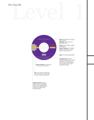 73.0946 Level 1 sales

7/2/98 12:58 PM

Page 18

Level 1
H ead Te x t He r e

Head: Sabon Roman SC, 16/17, hard

return, centered

Sub Head Here

SubHead: Sabon Roman, 9/14,

TO DOWNLOADS

T h e C i s c o CD

space before .056"
Pattern: Prints in PMS; use appropriate graphics
Release Number

System Platform

System Platform: If a software

product, use this to state system
platform. Univers Black, 7-pt

Logo: .75," reverse to disk material
Copyright© 1996 Cisco Systems, Inc. All rights reserved. Printed in the USA. Cisco Systems, is a
trademarks, and Cisco and the Cisco Systems logo are registered trademarks of Cisco
Systems, Inc. Acrobat and the Acrobat logo are trademarks of Adobe Systems
Incorporated. All other products or services mentioned in this document,
are the trademarks, service marks, registered trademarks, or
registered service marks of their respective owners.
Lit# 000000

Release Number: Univers Black,
7-pt, reverses to disk material

Bar: This is always centered top to
bottom of disk and is 1/2" high with
2-pt rules. Color of market solution.

Graphic Element: Reverses
to disk material, use appropriate
graphic. This, along with pattern,
runs from left to right and bleeds
off edges representing in/out
flow of information.

Trademark Text: Univers
Condensed Regular, 5.5/6.5, centered.
The copy, Lit #, and date will be
unique for each document and are
to be supplied by the content
development manager.

GO!

 