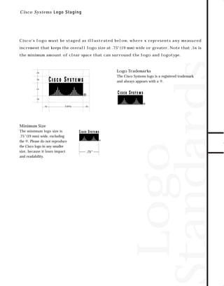 73.0946 Logos, branding...

7/2/98 1:53 PM

Page 3

C i sc o Systems Logo S taging

Cisco’s logo must be staged as illustrated below, where x represents any measured

Logo
Standards

the minimum amount of clear space that can surround the logo and logotype.

Logo Trademarks

.5x

The Cisco Systems logo is a registered trademark
and always appears with a ®.

.5x

1x

.5x
.5x

2.625x

.5x

Minimum Size
The minimum logo size is
.75"(19 mm) wide, excluding
the ®. Please do not reproduce
the Cisco logo in any smaller
size, because it loses impact
and readability.

.75"

TO DOWNLOADS

increment that keeps the overall logo size at .75"(19 mm) wide or greater. Note that .5x is

GO!

 